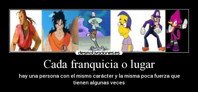 Cada franquicia o lugar - hay una persona con el mismo carácter y la misma poca fuerza que
tienen algunas veces