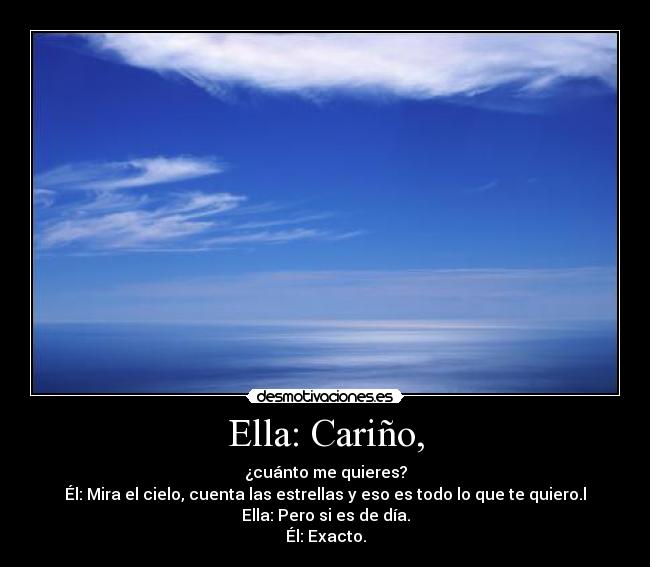 Ella: Cariño, - ¿cuánto me quieres?
Él: Mira el cielo, cuenta las estrellas y eso es todo lo que te quiero.l
Ella: Pero si es de día.
Él: Exacto.