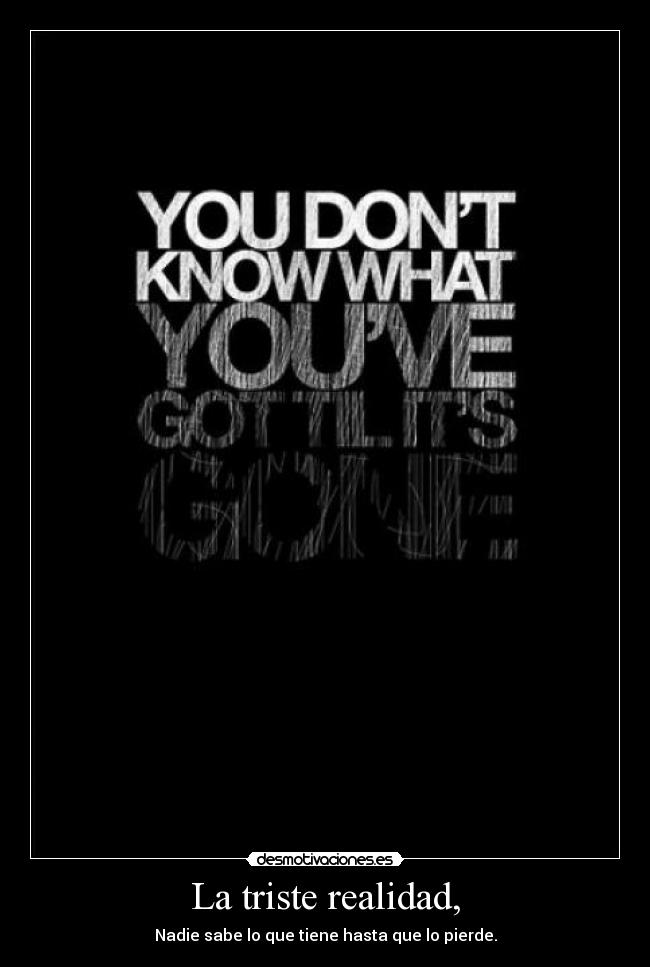La triste realidad, - Nadie sabe lo que tiene hasta que lo pierde.