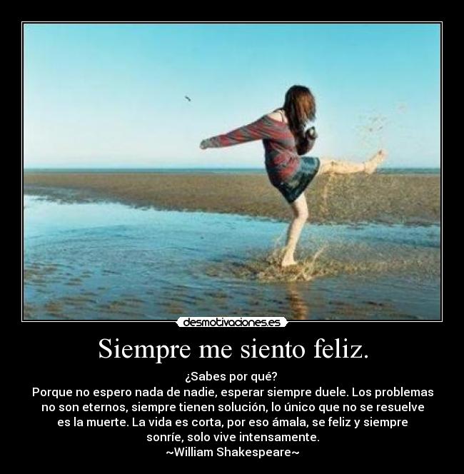 Siempre me siento feliz. - ¿Sabes por qué?
Porque no espero nada de nadie, esperar siempre duele. Los problemas
no son eternos, siempre tienen solución, lo único que no se resuelve
es la muerte. La vida es corta, por eso ámala, se feliz y siempre
sonríe, solo vive intensamente.
~William Shakespeare~