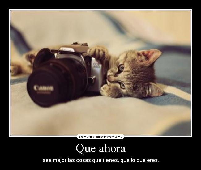 Que ahora - sea mejor las cosas que tienes, que lo que eres.
