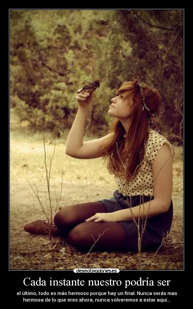 Cada instante nuestro podría ser - el último, todo es más hermoso porque hay un final. Nunca serás mas
hermosa de lo que eres ahora, nunca volveremos a estar aquí...