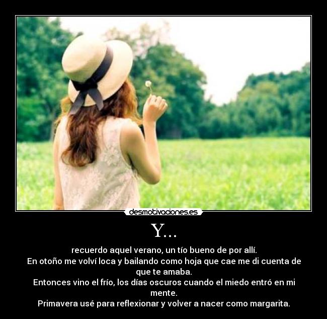 Y... - recuerdo aquel verano, un tío bueno de por allí.
En otoño me volví loca y bailando como hoja que cae me di cuenta de que te amaba.
Entonces vino el frío, los días oscuros cuando el miedo entró en mi mente.
Primavera usé para reflexionar y volver a nacer como margarita.