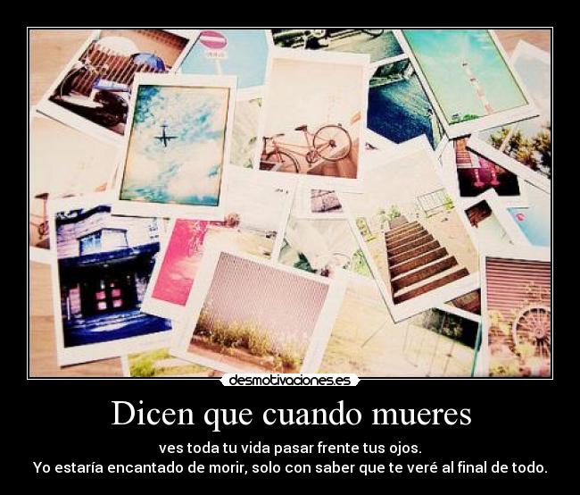 Dicen que cuando mueres - ves toda tu vida pasar frente tus ojos.
Yo estaría encantado de morir, solo con saber que te veré al final de todo.