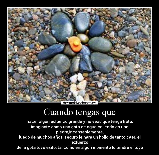 Cuando tengas que - hacer algun esfuerzo grande y no veas que tenga fruto,
imaginate como una gota de agua callendo en una piedra,incansablemente,
luego de muchos años, seguro le hara un hollo de tanto caer, el ezfuerzo
de la gota tuvo exito, tal como en algun momento lo tendre el tuyo