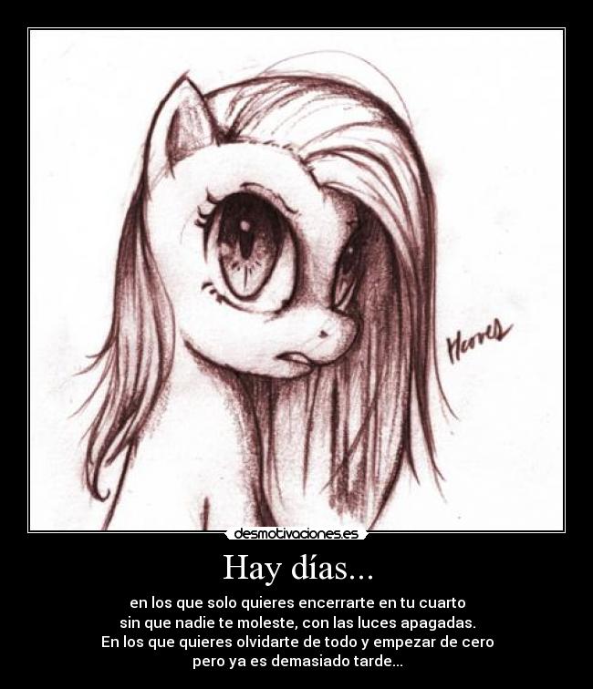 Hay días... - en los que solo quieres encerrarte en tu cuarto
sin que nadie te moleste, con las luces apagadas.
En los que quieres olvidarte de todo y empezar de cero
pero ya es demasiado tarde...