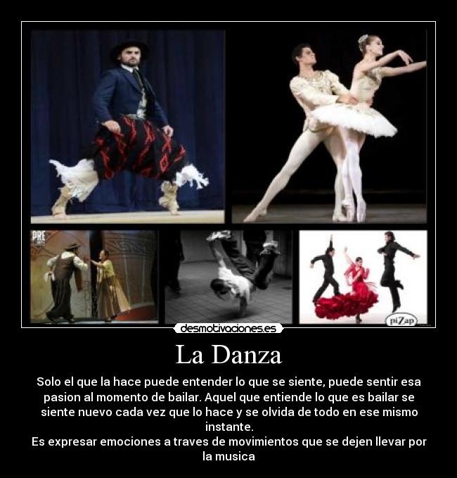 La Danza - Solo el que la hace puede entender lo que se siente, puede sentir esa
pasion al momento de bailar. Aquel que entiende lo que es bailar se
siente nuevo cada vez que lo hace y se olvida de todo en ese mismo
instante.
Es expresar emociones a traves de movimientos que se dejen llevar por
la musica