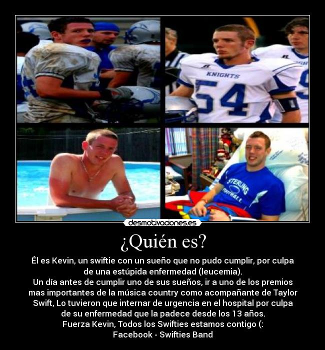 ¿Quién es? - Él es Kevin, un swiftie con un sueño que no pudo cumplir, por culpa
de una estúpida enfermedad (leucemia).
Un día antes de cumplir uno de sus sueños, ir a uno de los premios
mas importantes de la música country como acompañante de Taylor
Swift, Lo tuvieron que internar de urgencia en el hospital por culpa
de su enfermedad que la padece desde los 13 años.
Fuerza Kevin, Todos los Swifties estamos contigo (:
Facebook - Swifties Band