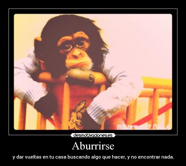 Aburrirse - y dar vueltas en tu casa buscando algo que hacer, y no encontrar nada.