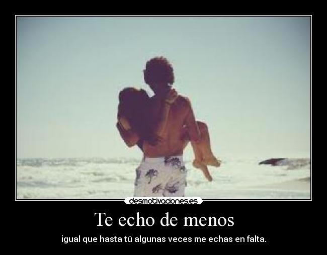 Te echo de menos - igual que hasta tú algunas veces me echas en falta.