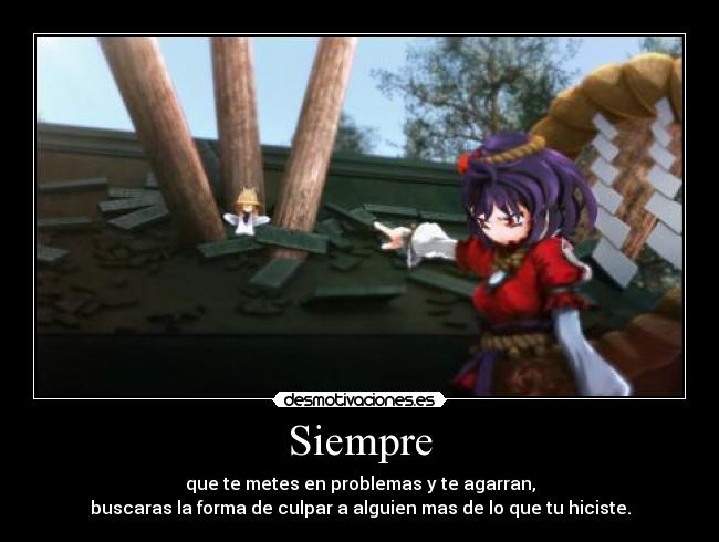 Siempre - que te metes en problemas y te agarran,
buscaras la forma de culpar a alguien mas de lo que tu hiciste.