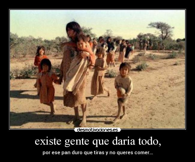existe gente que daria todo, - por ese pan duro que tiras y no queres comer...