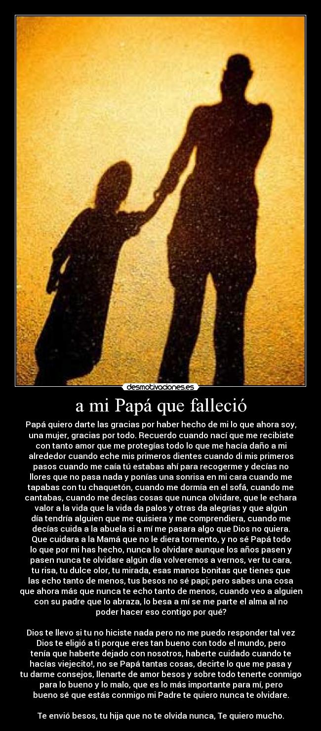 a mi Papá que falleció - Papá quiero darte las gracias por haber hecho de mi lo que ahora soy,
una mujer, gracias por todo. Recuerdo cuando nací que me recibiste
con tanto amor que me protegías todo lo que me hacía daño a mi
alrededor cuando eche mis primeros dientes cuando di mis primeros
pasos cuando me caía tú estabas ahí para recogerme y decías no
llores que no pasa nada y ponías una sonrisa en mi cara cuando me
tapabas con tu chaquetón, cuando me dormía en el sofá, cuando me
cantabas, cuando me decías cosas que nunca olvidare, que le echara
valor a la vida que la vida da palos y otras da alegrías y que algún
día tendría alguien que me quisiera y me comprendiera, cuando me
decías cuida a la abuela si a mí me pasara algo que Dios no quiera.
Que cuidara a la Mamá que no le diera tormento, y no sé Papá todo
lo que por mi has hecho, nunca lo olvidare aunque los años pasen y
pasen nunca te olvidare algún día volveremos a vernos, ver tu cara,
tu risa, tu dulce olor, tu mirada, esas manos bonitas que tienes que
las echo tanto de menos, tus besos no sé papi; pero sabes una cosa
que ahora más que nunca te echo tanto de menos, cuando veo a alguien
con su padre que lo abraza, lo besa a mí se me parte el alma al no
poder hacer eso contigo por qué?

Dios te llevo si tu no hiciste nada pero no me puedo responder tal vez
Dios te eligió a ti porque eres tan bueno con todo el mundo, pero
tenía que haberte dejado con nosotros, haberte cuidado cuando te
hacías viejecito!, no se Papá tantas cosas, decirte lo que me pasa y
tu darme consejos, llenarte de amor besos y sobre todo tenerte conmigo
para lo bueno y lo malo, que es lo más importante para mí, pero
bueno sé que estás conmigo mi Padre te quiero nunca te olvidare.

Te envió besos, tu hija que no te olvida nunca, Te quiero mucho.