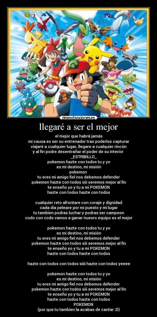 llegaré a ser el mejor - el mejor que habrá jamás
mi causa es ser su entrenador tras poderlos capturar
viajaré a cualquier lugar, llegare a cualquier rincón
y al fin podre desentrañar el poder de su interior 
           _ESTRIBILLO_
pokemon hazte con todos tu y yo
es mi destino, mi misión
pokemon 
tu eres mi amigo fiel nos debemos defender
pokemon hazte con todos siii seremos mejor al fin
te enseño yo y tu a mi POKEMON
hazte con todos hazte con todos

cualquier reto afrontare con coraje y dignidad
cada dia peleare por mi puesto y mi lugar
tu tambien podras luchar y podras ser campeon
codo con codo vamos a ganar nuesro equipo es el mejor

pokemon hazte con todos tu y yo
es mi destino, mi misión
tu eres mi amigo fiel nos debemos defender
pokemon hazte con todos siii seremos mejor al fin
te enseño yo y tu a mi POKEMON
hazte con todos hazte con todos

hazte con todos con todos siiii hazte con todos yeeee

pokemon hazte con todos tu y yo
es mi destino, mi misión
tu eres mi amigo fiel nos debemos defender
pokemon hazte con todos siii seremos mejor al fin
te enseño yo y tu a mi POKEMON
hazte con todos hazte con todos
          POKEMON
(por que tu tambien la acabas de cantar :D)