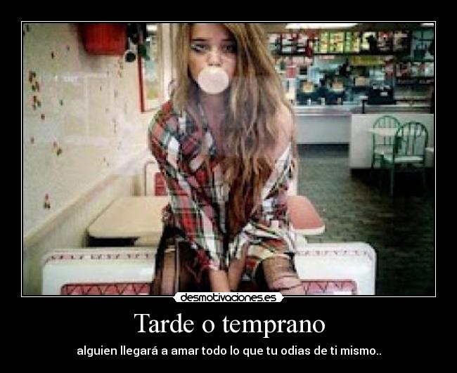 Tarde o temprano - alguien llegará a amar todo lo que tu odias de ti mismo..