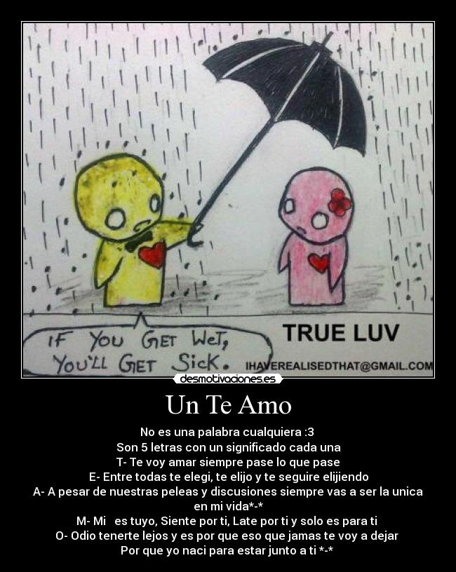 Un Te Amo - No es una palabra cualquiera :3
Son 5 letras con un significado cada una
T- Te voy amar siempre pase lo que pase
E- Entre todas te elegi, te elijo y te seguire elijiendo
A- A pesar de nuestras peleas y discusiones siempre vas a ser la unica en mi vida*-*
M- Mi ♥ es tuyo, Siente por ti, Late por ti y solo es para ti
O- Odio tenerte lejos y es por que eso que jamas te voy a dejar
Por que yo naci para estar junto a ti *-*
