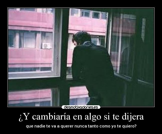 ¿Y cambiaría en algo si te dijera - que nadie te va a querer nunca tanto como yo te quiero?