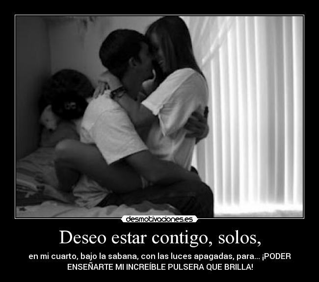 Deseo estar contigo, solos, - en mi cuarto, bajo la sabana, con las luces apagadas, para... ¡PODER
ENSEÑARTE MI INCREÍBLE PULSERA QUE BRILLA!