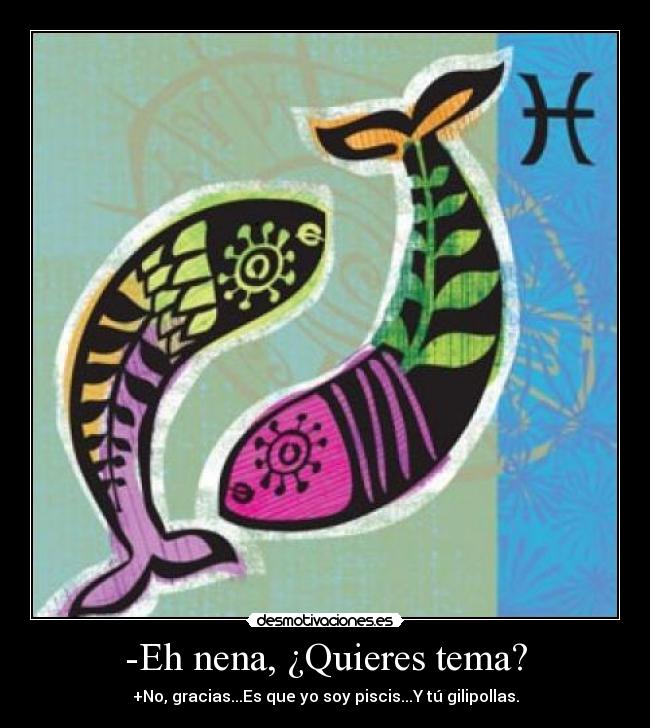 -Eh nena, ¿Quieres tema? - +No, gracias...Es que yo soy piscis...Y tú gilipollas.