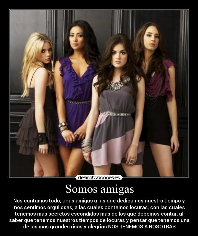 Somos amigas - Nos contamos todo, unas amigas a las que dedicamos nuestro tiempo y
nos sentimos orgullosas, a las cuales contamos locuras, con las cuales
tenemos mas secretos escondidos mas de los que debemos contar, al
saber que tenemos nuestros tiempos de locuras y pensar que tenemos una
de las mas grandes risas y alegrias NOS TENEMOS A NOSOTRAS