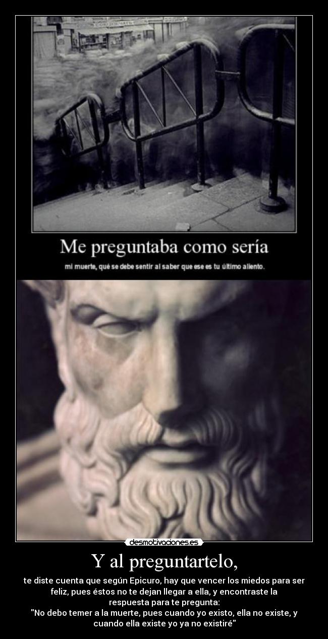 Y al preguntartelo, - te diste cuenta que según Epicuro, hay que vencer los miedos para ser
feliz, pues éstos no te dejan llegar a ella, y encontraste la
respuesta para te pregunta:
No debo temer a la muerte, pues cuando yo existo, ella no existe, y
cuando ella existe yo ya no existiré