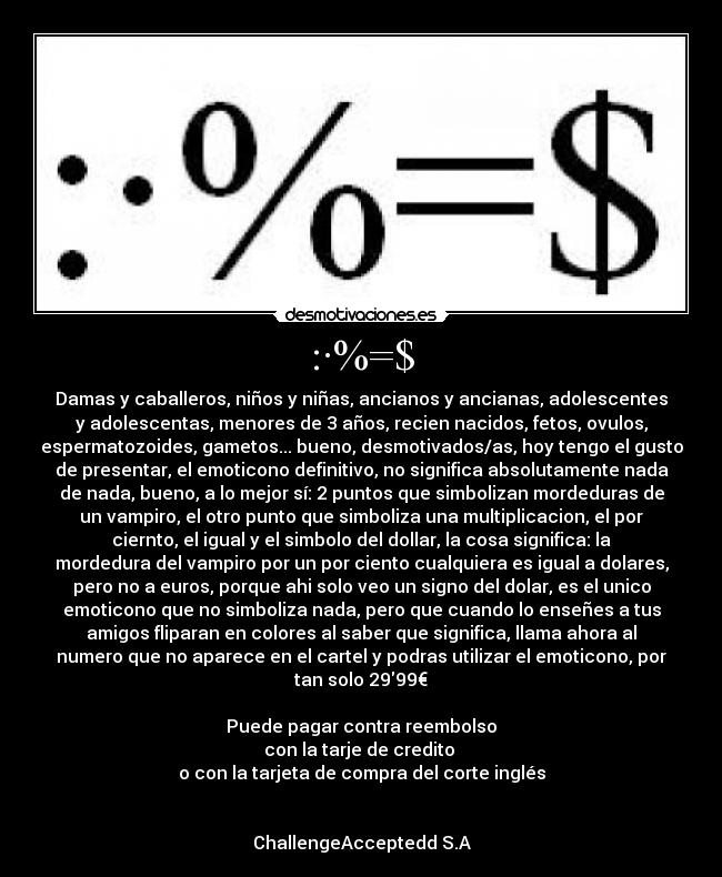 :·%=$ - Damas y caballeros, niños y niñas, ancianos y ancianas, adolescentes
y adolescentas, menores de 3 años, recien nacidos, fetos, ovulos,
espermatozoides, gametos... bueno, desmotivados/as, hoy tengo el gusto
de presentar, el emoticono definitivo, no significa absolutamente nada
de nada, bueno, a lo mejor sí: 2 puntos que simbolizan mordeduras de
un vampiro, el otro punto que simboliza una multiplicacion, el por
ciernto, el igual y el simbolo del dollar, la cosa significa: la
mordedura del vampiro por un por ciento cualquiera es igual a dolares,
pero no a euros, porque ahi solo veo un signo del dolar, es el unico
emoticono que no simboliza nada, pero que cuando lo enseñes a tus
amigos fliparan en colores al saber que significa, llama ahora al
numero que no aparece en el cartel y podras utilizar el emoticono, por
tan solo 2999€
Puede pagar contra reembolso
con la tarje de credito
o con la tarjeta de compra del corte inglés
ChallengeAcceptedd S.A