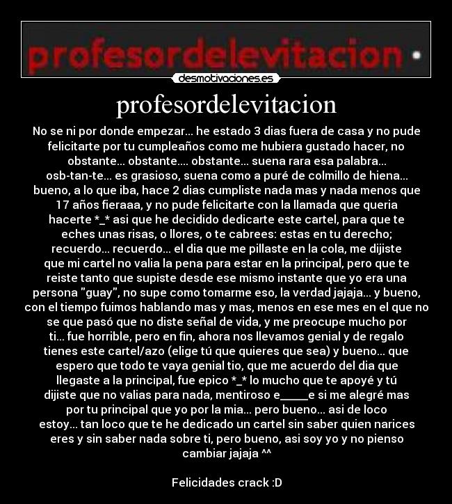 profesordelevitacion - No se ni por donde empezar... he estado 3 dias fuera de casa y no pude
felicitarte por tu cumpleaños como me hubiera gustado hacer, no
obstante... obstante.... obstante... suena rara esa palabra...
osb-tan-te... es grasioso, suena como a puré de colmillo de hiena...
bueno, a lo que iba, hace 2 dias cumpliste nada mas y nada menos que
17 años fieraaa, y no pude felicitarte con la llamada que queria
hacerte *_* asi que he decidido dedicarte este cartel, para que te
eches unas risas, o llores, o te cabrees: estas en tu derecho;
recuerdo... recuerdo... el dia que me pillaste en la cola, me dijiste
que mi cartel no valia la pena para estar en la principal, pero que te
reiste tanto que supiste desde ese mismo instante que yo era una
persona guay, no supe como tomarme eso, la verdad jajaja... y bueno,
con el tiempo fuimos hablando mas y mas, menos en ese mes en el que no
se que pasó que no diste señal de vida, y me preocupe mucho por
ti... fue horrible, pero en fin, ahora nos llevamos genial y de regalo
tienes este cartel/azo (elige tú que quieres que sea) y bueno... que
espero que todo te vaya genial tio, que me acuerdo del dia que
llegaste a la principal, fue epico *_* lo mucho que te apoyé y tú
dijiste que no valias para nada, mentiroso e_____e si me alegré mas
por tu principal que yo por la mia... pero bueno... asi de loco
estoy... tan loco que te he dedicado un cartel sin saber quien narices
eres y sin saber nada sobre ti, pero bueno, asi soy yo y no pienso
cambiar jajaja ^^
Felicidades crack :D