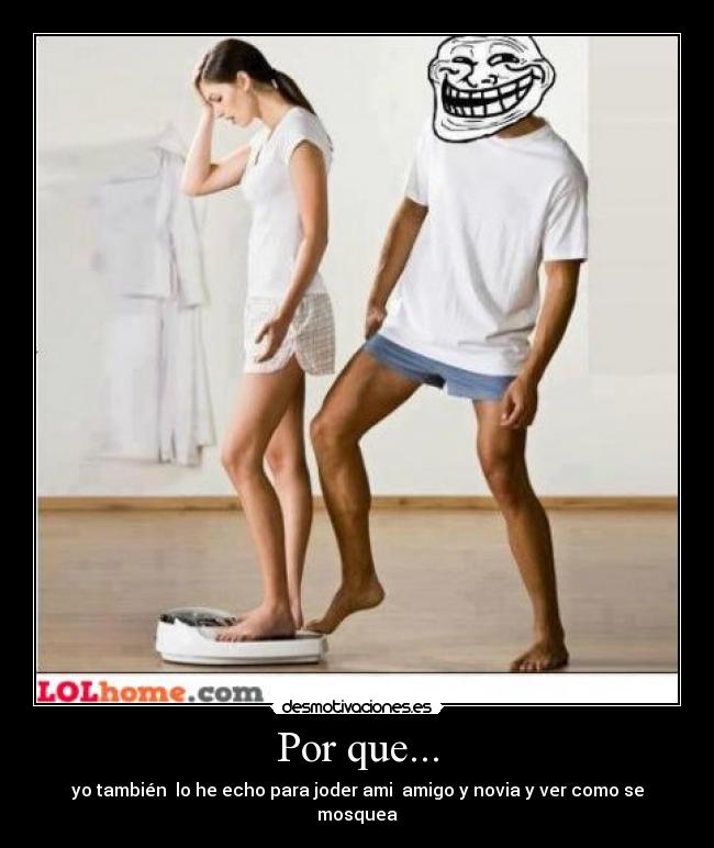 Por que... - yo también lo he echo para joder ami amigo y novia y ver como se mosquea