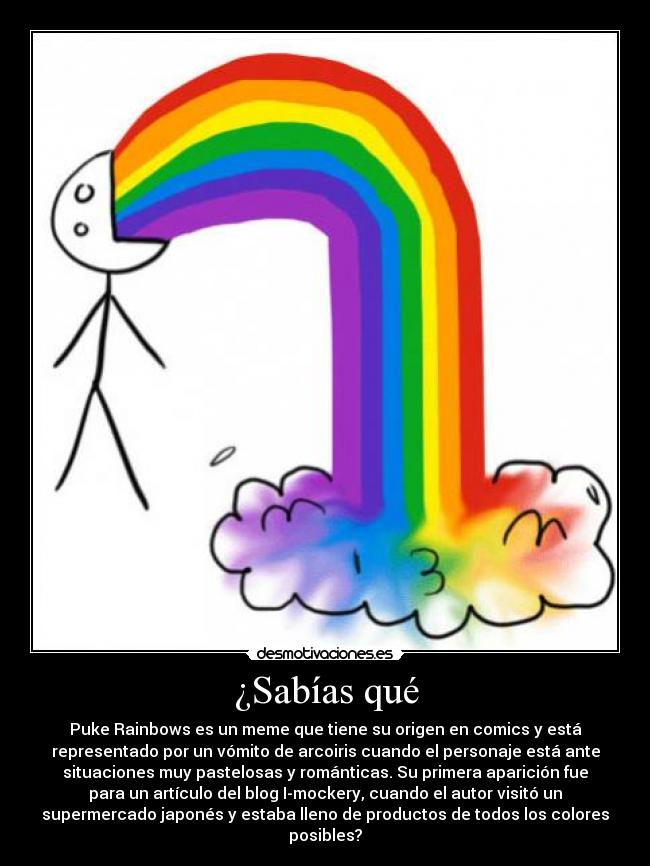 ¿Sabías qué - Puke Rainbows es un meme que tiene su origen en comics y está
representado por un vómito de arcoiris cuando el personaje está ante
situaciones muy pastelosas y románticas. Su primera aparición fue
para un artículo del blog I-mockery, cuando el autor visitó un
supermercado japonés y estaba lleno de productos de todos los colores
posibles?