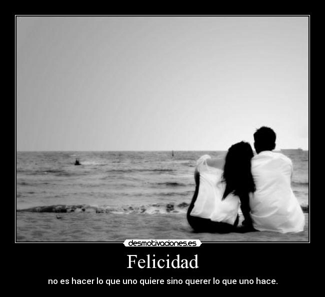 Felicidad - no es hacer lo que uno quiere sino querer lo que uno hace.