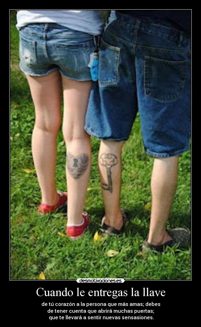 Cuando le entregas la llave - de tú corazón a la persona que más amas; debes
de tener cuenta que abrirá muchas puertas;
que te llevará a sentir nuevas sensasiones.