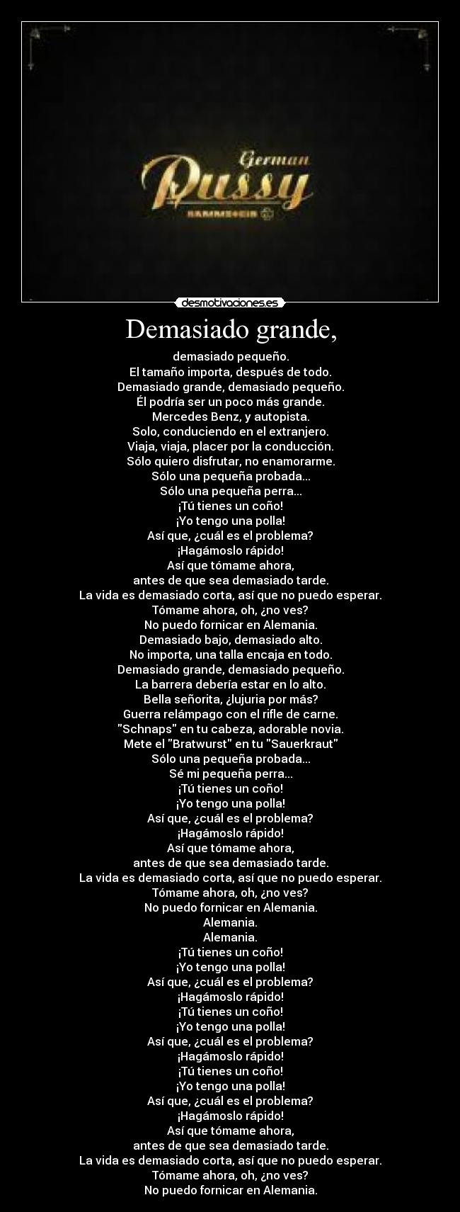 Demasiado grande, - demasiado pequeño.
El tamaño importa, después de todo.
Demasiado grande, demasiado pequeño.
Él podría ser un poco más grande.
Mercedes Benz, y autopista.
Solo, conduciendo en el extranjero.
Viaja, viaja, placer por la conducción.
Sólo quiero disfrutar, no enamorarme.
Sólo una pequeña probada...
Sólo una pequeña perra...
¡Tú tienes un coño!
¡Yo tengo una polla!
Así que, ¿cuál es el problema?
¡Hagámoslo rápido!
Así que tómame ahora,
antes de que sea demasiado tarde.
La vida es demasiado corta, así que no puedo esperar.
Tómame ahora, oh, ¿no ves?
No puedo fornicar en Alemania.
Demasiado bajo, demasiado alto.
No importa, una talla encaja en todo.
Demasiado grande, demasiado pequeño.
La barrera debería estar en lo alto.
Bella señorita, ¿lujuria por más?
Guerra relámpago con el rifle de carne.
Schnaps en tu cabeza, adorable novia.
Mete el Bratwurst en tu Sauerkraut
Sólo una pequeña probada...
Sé mi pequeña perra...
¡Tú tienes un coño!
¡Yo tengo una polla!
Así que, ¿cuál es el problema?
¡Hagámoslo rápido!
Así que tómame ahora,
antes de que sea demasiado tarde.
La vida es demasiado corta, así que no puedo esperar.
Tómame ahora, oh, ¿no ves?
No puedo fornicar en Alemania.
Alemania.
Alemania.
¡Tú tienes un coño!
¡Yo tengo una polla!
Así que, ¿cuál es el problema?
¡Hagámoslo rápido!
¡Tú tienes un coño!
¡Yo tengo una polla!
Así que, ¿cuál es el problema?
¡Hagámoslo rápido!
¡Tú tienes un coño!
¡Yo tengo una polla!
Así que, ¿cuál es el problema?
¡Hagámoslo rápido!
Así que tómame ahora,
antes de que sea demasiado tarde.
La vida es demasiado corta, así que no puedo esperar.
Tómame ahora, oh, ¿no ves?
No puedo fornicar en Alemania.