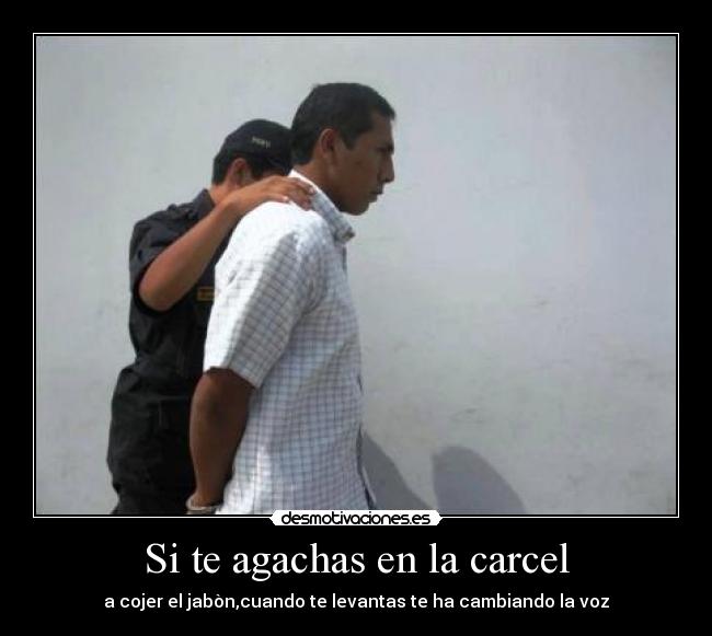 Si te agachas en la carcel - a cojer el jabòn,cuando te levantas te ha cambiando la voz