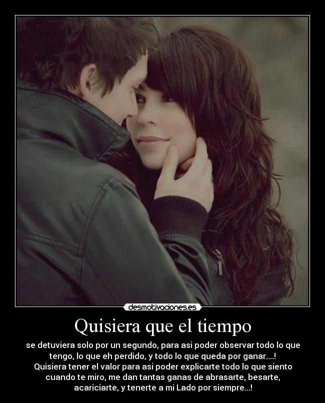 Quisiera que el tiempo - se detuviera solo por un segundo, para asi poder observar todo lo que
tengo, lo que eh perdido, y todo lo que queda por ganar....!
Quisiera tener el valor para asi poder explicarte todo lo que siento
cuando te miro, me dan tantas ganas de abrasarte, besarte,
acariciarte, y tenerte a mi Lado por siempre...!