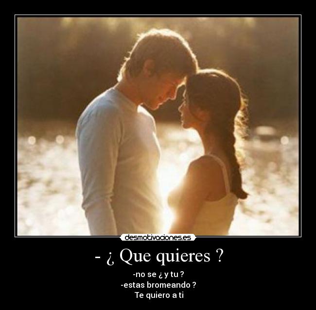 - ¿ Que quieres ? - -no se ¿ y tu ?
-estas bromeando ?
Te quiero a ti