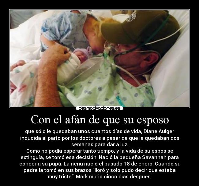 Con el afán de que su esposo - que sólo le quedaban unos cuantos días de vida, Diane Aulger
inducida al parto por los doctores a pesar de que le quedaban dos
semanas para dar a luz.
Como no podía esperar tanto tiempo, y la vida de su espos se
extinguía, se tomó esa decisión. Nació la pequeña Savannah para
concer a su papá. La nena nació el pasado 18 de enero. Cuando su
padre la tomó en sus brazos “lloró y solo pudo decir que estaba
muy triste”. Mark murió cinco días después.