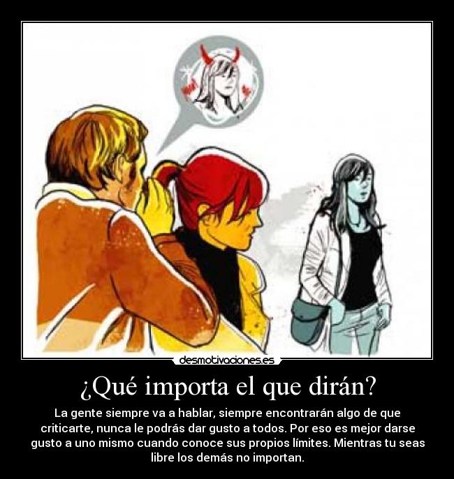 ¿Qué importa el que dirán? - La gente siempre va a hablar, siempre encontrarán algo de que
criticarte, nunca le podrás dar gusto a todos. Por eso es mejor darse
gusto a uno mismo cuando conoce sus propios límites. Mientras tu seas
libre los demás no importan.