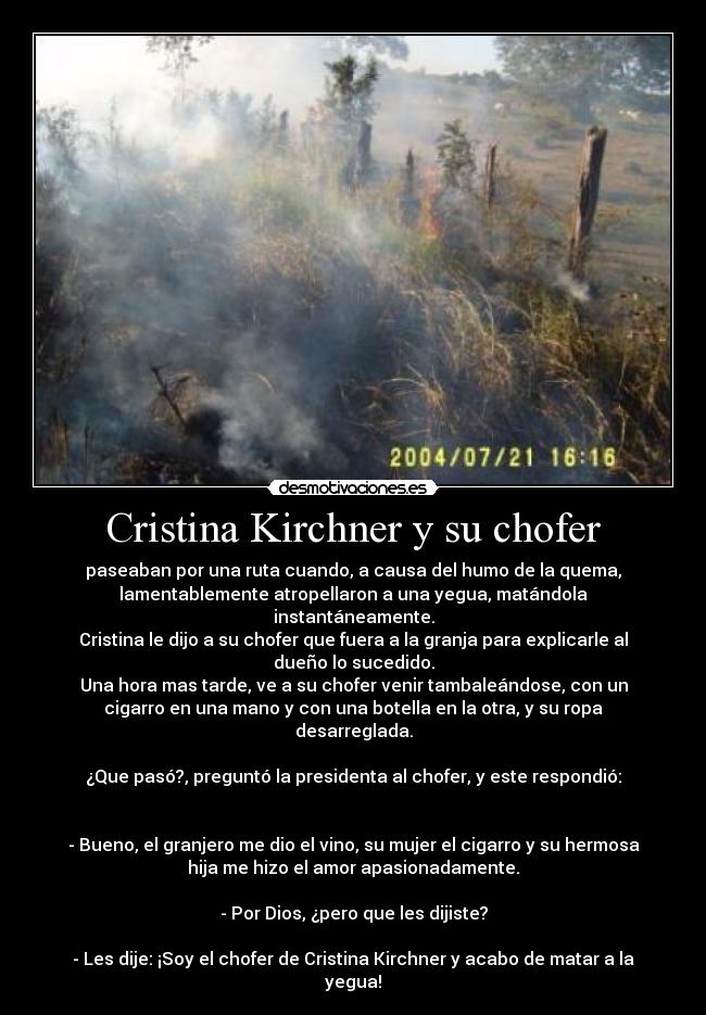 Cristina Kirchner y su chofer - paseaban por una ruta cuando, a causa del humo de la quema,
lamentablemente atropellaron a una yegua, matándola
instantáneamente.
Cristina le dijo a su chofer que fuera a la granja para explicarle al
dueño lo sucedido.
Una hora mas tarde, ve a su chofer venir tambaleándose, con un
cigarro en una mano y con una botella en la otra, y su ropa
desarreglada.
¿Que pasó?, preguntó la presidenta al chofer, y este respondió:
- Bueno, el granjero me dio el vino, su mujer el cigarro y su hermosa
hija me hizo el amor apasionadamente.
- Por Dios, ¿pero que les dijiste?
- Les dije: ¡Soy el chofer de Cristina Kirchner y acabo de matar a la
yegua!