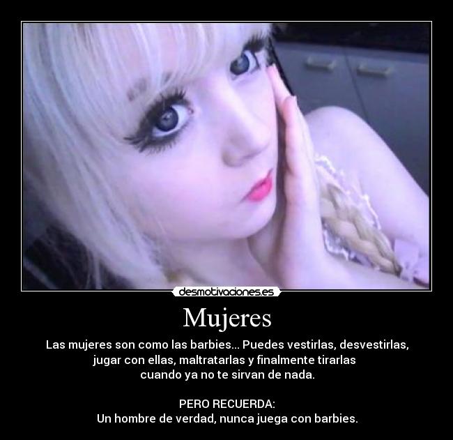 Mujeres - Las mujeres son como las barbies... Puedes vestirlas, desvestirlas,
jugar con ellas, maltratarlas y finalmente tirarlas
cuando ya no te sirvan de nada.
PERO RECUERDA:
Un hombre de verdad, nunca juega con barbies.