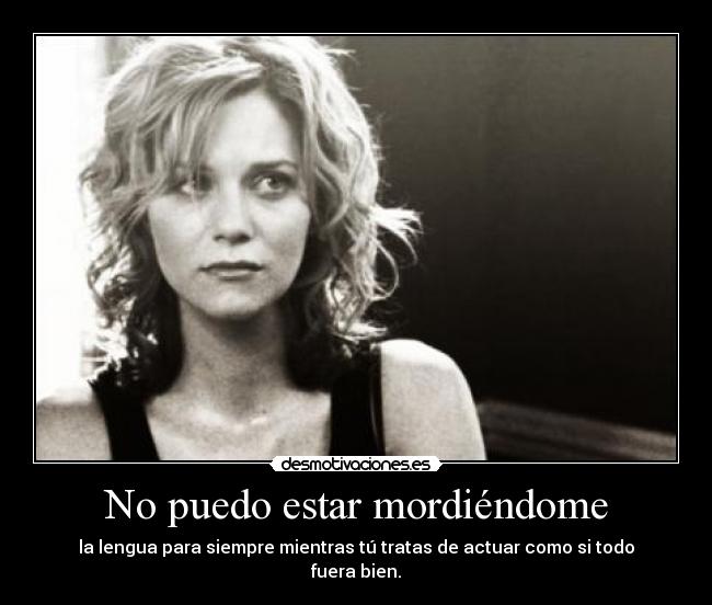 No puedo estar mordiéndome - la lengua para siempre mientras tú tratas de actuar como si todo fuera bien.