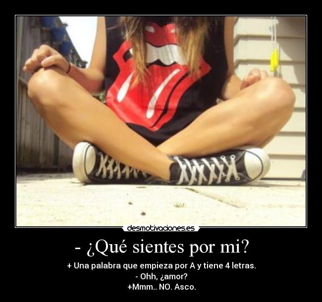 - ¿Qué sientes por mi? - + Una palabra que empieza por A y tiene 4 letras.
- Ohh, ¿amor?
+Mmm.. NO. Asco.