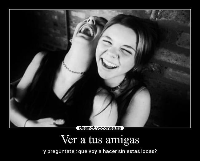 Ver a tus amigas - y preguntate : que voy a hacer sin estas locas?