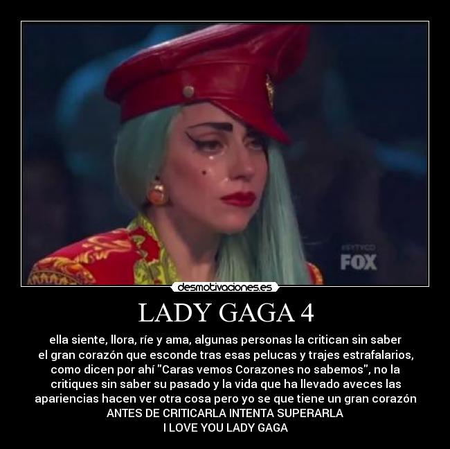 LADY GAGA 4 - ella siente, llora, ríe y ama, algunas personas la critican sin saber
el gran corazón que esconde tras esas pelucas y trajes estrafalarios,
como dicen por ahí Caras vemos Corazones no sabemos, no la
critiques sin saber su pasado y la vida que ha llevado aveces las
apariencias hacen ver otra cosa pero yo se que tiene un gran corazón
ANTES DE CRITICARLA INTENTA SUPERARLA
I LOVE YOU LADY GAGA