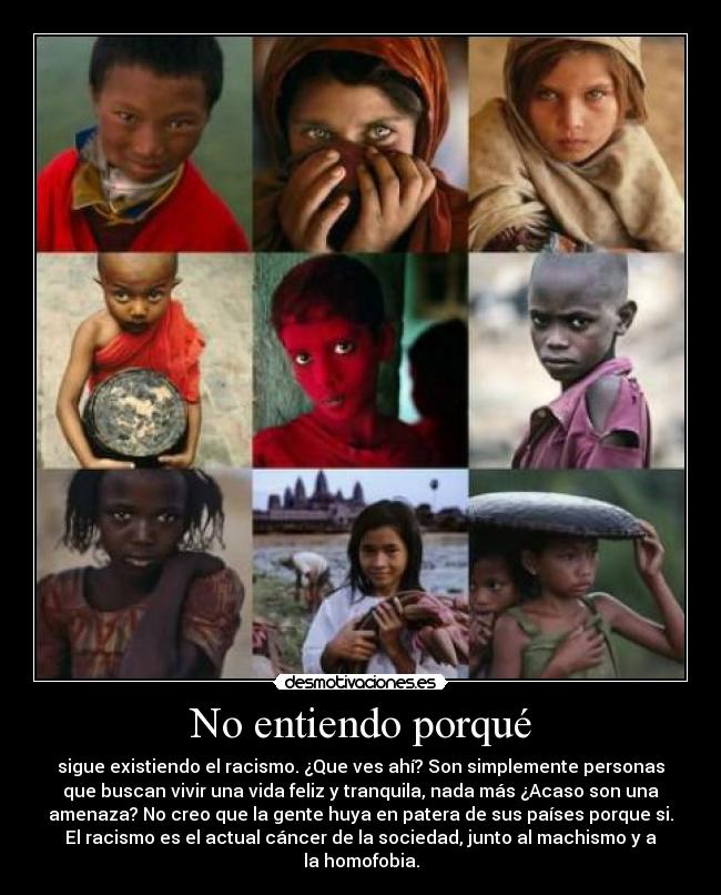 No entiendo porqué - sigue existiendo el racismo. ¿Que ves ahí? Son simplemente personas
que buscan vivir una vida feliz y tranquila, nada más ¿Acaso son una
amenaza? No creo que la gente huya en patera de sus países porque si.
El racismo es el actual cáncer de la sociedad, junto al machismo y a
la homofobia.