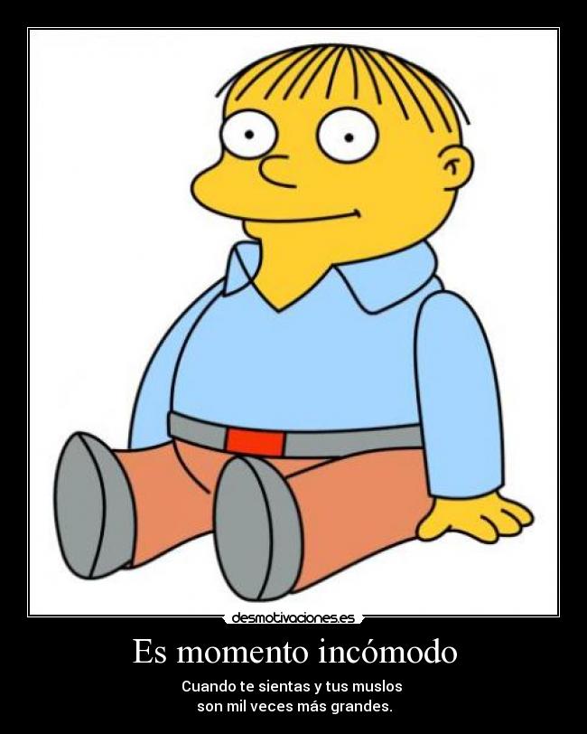 Es momento incómodo - Cuando te sientas y tus muslos
son mil veces más grandes.