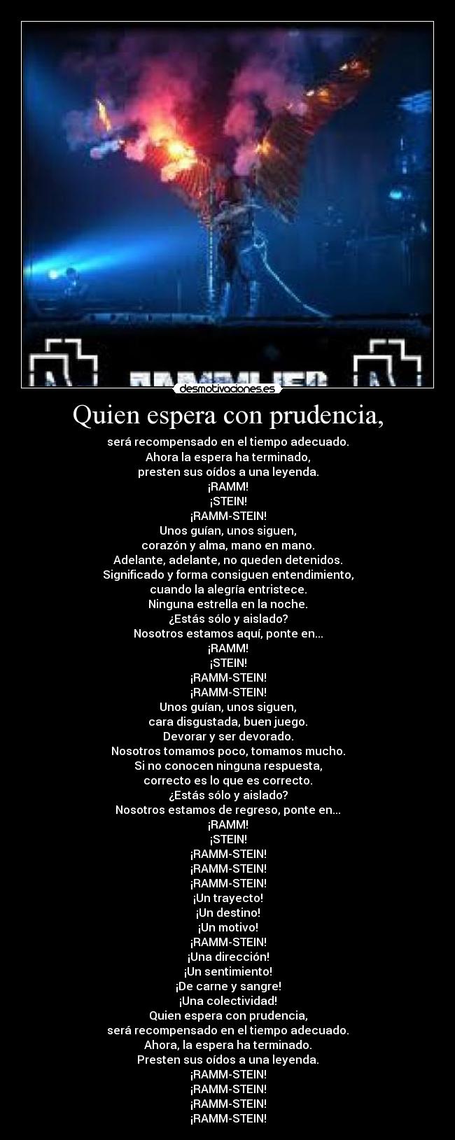 Quien espera con prudencia, - será recompensado en el tiempo adecuado.
Ahora la espera ha terminado,
presten sus oídos a una leyenda.
¡RAMM!
¡STEIN!
¡RAMM-STEIN!
Unos guían, unos siguen,
corazón y alma, mano en mano.
Adelante, adelante, no queden detenidos.
Significado y forma consiguen entendimiento,
cuando la alegría entristece.
Ninguna estrella en la noche.
¿Estás sólo y aislado?
Nosotros estamos aquí, ponte en...
¡RAMM!
¡STEIN!
¡RAMM-STEIN!
¡RAMM-STEIN!
Unos guían, unos siguen,
cara disgustada, buen juego.
Devorar y ser devorado.
Nosotros tomamos poco, tomamos mucho.
Si no conocen ninguna respuesta,
correcto es lo que es correcto.
¿Estás sólo y aislado?
Nosotros estamos de regreso, ponte en...
¡RAMM!
¡STEIN!
¡RAMM-STEIN!
¡RAMM-STEIN!
¡RAMM-STEIN!
¡Un trayecto!
¡Un destino!
¡Un motivo!
¡RAMM-STEIN!
¡Una dirección!
¡Un sentimiento!
¡De carne y sangre!
¡Una colectividad!
Quien espera con prudencia,
será recompensado en el tiempo adecuado.
Ahora, la espera ha terminado.
Presten sus oídos a una leyenda.
¡RAMM-STEIN!
¡RAMM-STEIN!
¡RAMM-STEIN!
¡RAMM-STEIN!