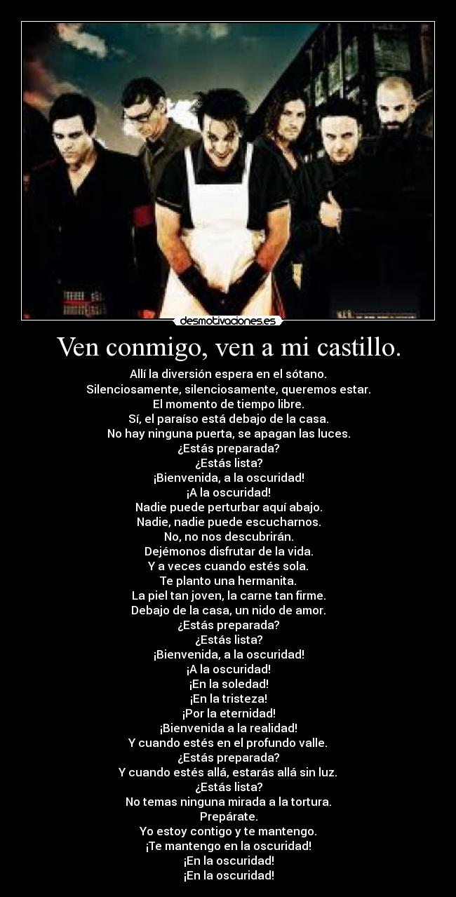 Ven conmigo, ven a mi castillo. - Allí la diversión espera en el sótano.
Silenciosamente, silenciosamente, queremos estar.
El momento de tiempo libre.
Sí, el paraíso está debajo de la casa.
No hay ninguna puerta, se apagan las luces.
¿Estás preparada?
¿Estás lista?
¡Bienvenida, a la oscuridad!
¡A la oscuridad!
Nadie puede perturbar aquí abajo.
Nadie, nadie puede escucharnos.
No, no nos descubrirán.
Dejémonos disfrutar de la vida.
Y a veces cuando estés sola.
Te planto una hermanita.
La piel tan joven, la carne tan firme.
Debajo de la casa, un nido de amor.
¿Estás preparada?
¿Estás lista?
¡Bienvenida, a la oscuridad!
¡A la oscuridad!
¡En la soledad!
¡En la tristeza!
¡Por la eternidad!
¡Bienvenida a la realidad!
Y cuando estés en el profundo valle.
¿Estás preparada?
Y cuando estés allá, estarás allá sin luz.
¿Estás lista?
No temas ninguna mirada a la tortura.
Prepárate.
Yo estoy contigo y te mantengo.
¡Te mantengo en la oscuridad!
¡En la oscuridad!
¡En la oscuridad!