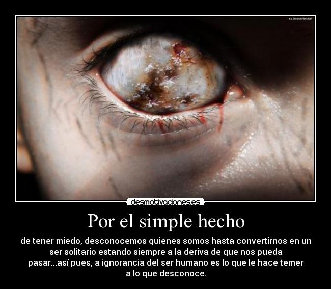 Por el simple hecho - de tener miedo, desconocemos quienes somos hasta convertirnos en un
ser solitario estando siempre a la deriva de que nos pueda
pasar...así pues, a ignorancia del ser humano es lo que le hace temer
a lo que desconoce.