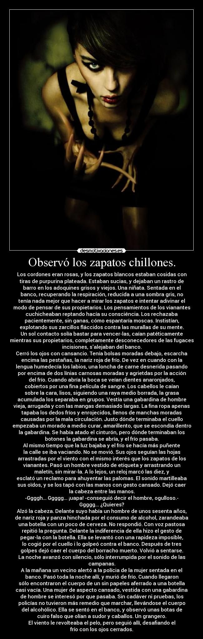 Observó los zapatos chillones. - Los cordones eran rosas, y los zapatos blancos estaban cosidas con
tiras de purpurina plateada. Estaban sucias, y dejaban un rastro de
barro en los adoquines grisos y viejos. Una niñata. Sentada en el
banco, recuperando la respiración, reducida a una sombra gris, no
tenía nada mejor que hacer a mirar los zapatos e intentar adivinar el
modo de pensar de sus propietarios. Los pensamientos de los vianantes
cuchicheaban reptando hacía su consciéncia. Los rechazaba
pacientemente, sin ganas, cómo espantaría moscas. Instistían,
explotando sus zarcillos fláccidos contra las murallas de su mente.
Un sol contacto solía bastar para vencer-las, caían patéticamente
mientras sus propietarios, completamente desconecedores de las fugaces
incisiones, salejaban del banco.
Cerró los ojos con cansancio. Tenía bolsas moradas debajo, escarcha
encima las pestañas, la nariz roja de frío. De vez en cuando con la
lengua humedecía los labios, una loncha de carne desnerida pasando
por encima de dos línias carnosas moradas y agrietdas por la acción
del frío. Cuando abría la boca se veían dientes anaronjados,
cobiertos por una fina película de sangre. Los cabellos le caían
sobre la cara, lisos, siguiendo una raya medio borrada, la grasa
acumulada los separaba en grupos. Vestía una gabardina de hombre
vieja, arrugada y con las mangas demasiado largas. La fina ropa apenas
tapaba los dedos fríos y enrojecidos, llenos de manchas moradas
causadas por la mala circulación. Justo dónde terminaba el cuello
empezaba un morado a medio curar, amarillento, que se escondía dentro
la gabardina. Se había atado el cinturón, pero dónde terminaban los
botones la gabardina se abría, y el frío pasaba.
Al mismo tiempo que la luz bajaba y el frío se hacía más puñente
la calle se iba vaciando. No se movió. Sus ojos seguían las hojas
arrastradas por el viento con el mismo interés que los zapatos de los
vianantes. Pasó un hombre vestido de etiqueta y arrastrando un
maletín, sin mirar-la. A lo lejos, un reloj marcó las diez, y
esclató un reclamo para ahuyentar las palomas. El sonido martilleaba
sus oïdos, y se los tapó con las manos con gesto cansado. Dejó caer
la cabeza entre las manos.
-Ggggh... Ggggg... ¡uapa! -conseguió decir el hombre, ogulloso.-
Ggggg... ¿Quieres?
Alzó la cabeza. Delante suyo había un hombre de unos sesenta años,
de nariz roja y panza hinchada por el consumo de alcohol, zarandeaba
una botella con un poco de cerveza. No respondió. Con voz pastosa
repitió la pregunta. Delante la indiferencia de ella hizo el gesto de
pegar-la con la botella. Ella se levantó con una rapideza imposible,
lo cogió por el cuello i lo golpeó contra el banco. Después de tres
golpes dejó caer el cuerpo del borracho muerto. Volvió a sentarse.
La noche avanzó con silencio, sólo interrumpida por el sonido de las
campanas.
A la mañana un vecino alertó a la polícia de la mujer sentada en el
banco. Pasó toda la noche allí, y murió de frío. Cuando llegaron
sólo encontraron el cuerpo de un sin papeles aferrado a una botella
casi vacía. Una mujer de aspecto cansado, vestida con una gabardina
de hombre se interesó por que pasaba. Sin cadáver ni pruebas, los
policías no tuvieron más remedio que marchar, llevándose el cuerpo
del alcohólico. Ella se sentó en el banco, y observó unas botas de
cuiro falso que olían a sudor y caballos. Un grangero.
El viento le revolteaba el pelo, pero seguió allí, desafiando el
frío con los ojos cerrados.