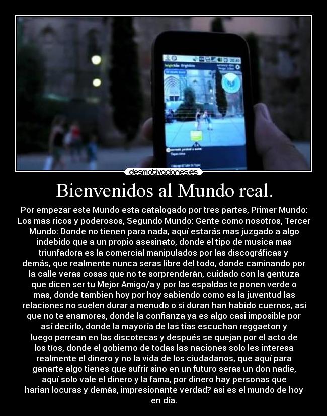Bienvenidos al Mundo real. - Por empezar este Mundo esta catalogado por tres partes, Primer Mundo:
Los mas ricos y poderosos, Segundo Mundo: Gente como nosotros, Tercer
Mundo: Donde no tienen para nada, aquí estarás mas juzgado a algo
indebido que a un propio asesinato, donde el tipo de musica mas
triunfadora es la comercial manipulados por las discográficas y
demás, que realmente nunca seras libre del todo, donde caminando por
la calle veras cosas que no te sorprenderán, cuidado con la gentuza
que dicen ser tu Mejor Amigo/a y por las espaldas te ponen verde o
mas, donde tambien hoy por hoy sabiendo como es la juventud las
relaciones no suelen durar a menudo o si duran han habido cuernos, asi
que no te enamores, donde la confianza ya es algo casi imposible por
así decirlo, donde la mayoría de las tías escuchan reggaeton y
luego perrean en las discotecas y después se quejan por el acto de
los tíos, donde el gobierno de todas las naciones solo les interesa
realmente el dinero y no la vida de los ciudadanos, que aquí para
ganarte algo tienes que sufrir sino en un futuro seras un don nadie,
aquí solo vale el dinero y la fama, por dinero hay personas que
harian locuras y demás, impresionante verdad? asi es el mundo de hoy
en día.